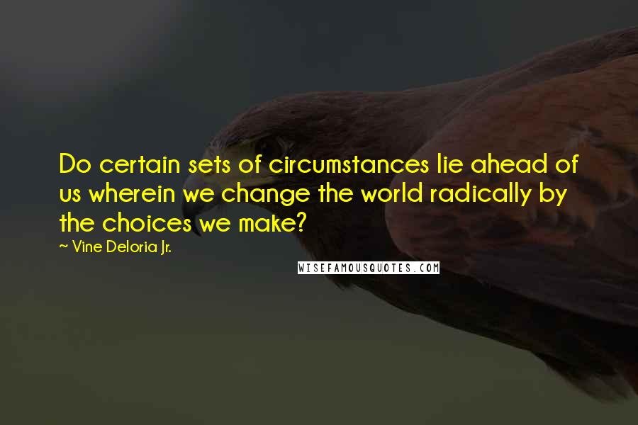 Vine Deloria Jr. Quotes: Do certain sets of circumstances lie ahead of us wherein we change the world radically by the choices we make?