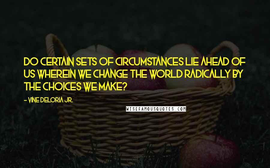 Vine Deloria Jr. Quotes: Do certain sets of circumstances lie ahead of us wherein we change the world radically by the choices we make?