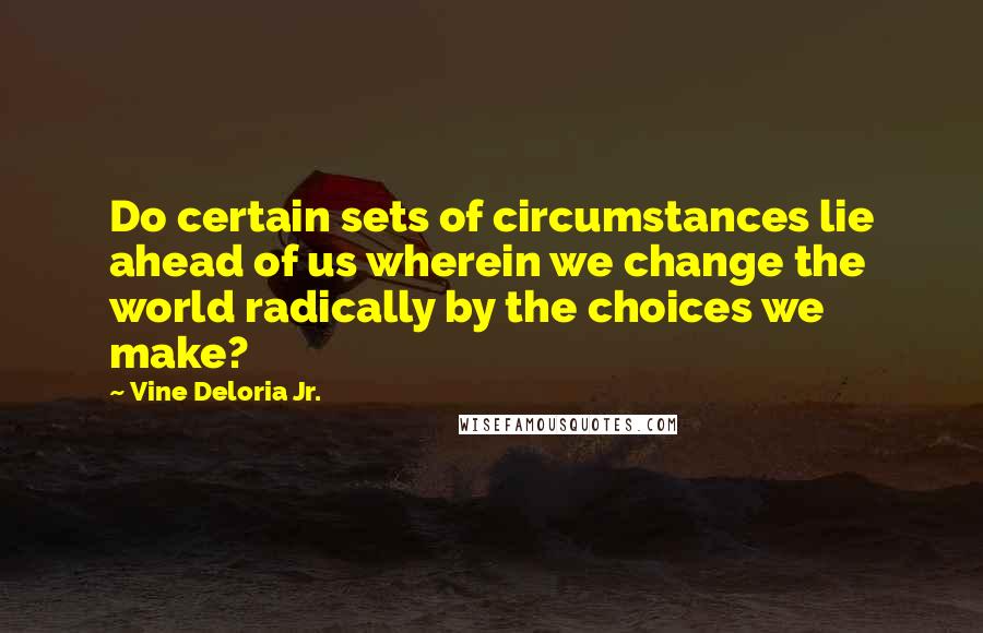 Vine Deloria Jr. Quotes: Do certain sets of circumstances lie ahead of us wherein we change the world radically by the choices we make?