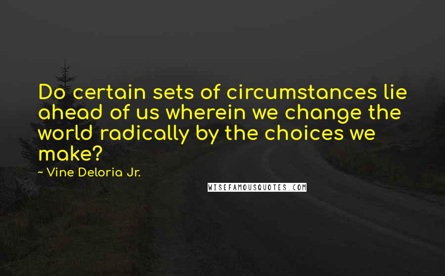 Vine Deloria Jr. Quotes: Do certain sets of circumstances lie ahead of us wherein we change the world radically by the choices we make?
