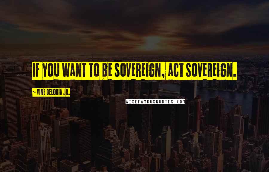 Vine Deloria Jr. Quotes: If you want to be sovereign, act sovereign.