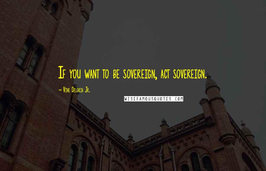 Vine Deloria Jr. Quotes: If you want to be sovereign, act sovereign.