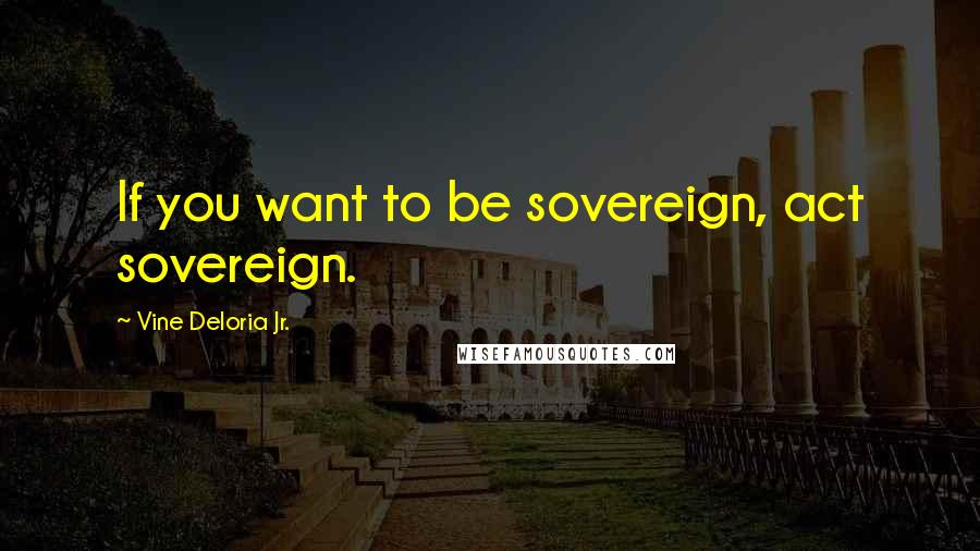 Vine Deloria Jr. Quotes: If you want to be sovereign, act sovereign.