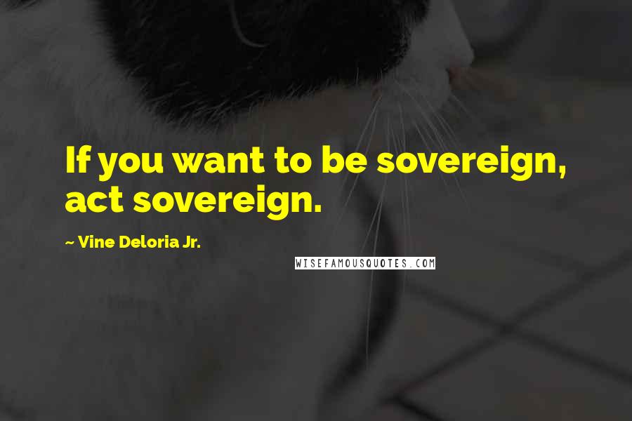 Vine Deloria Jr. Quotes: If you want to be sovereign, act sovereign.