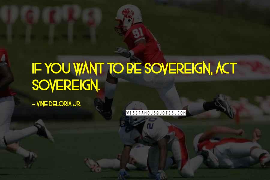 Vine Deloria Jr. Quotes: If you want to be sovereign, act sovereign.