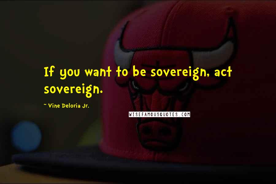 Vine Deloria Jr. Quotes: If you want to be sovereign, act sovereign.