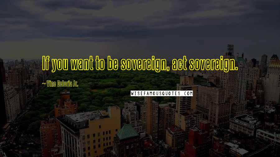 Vine Deloria Jr. Quotes: If you want to be sovereign, act sovereign.