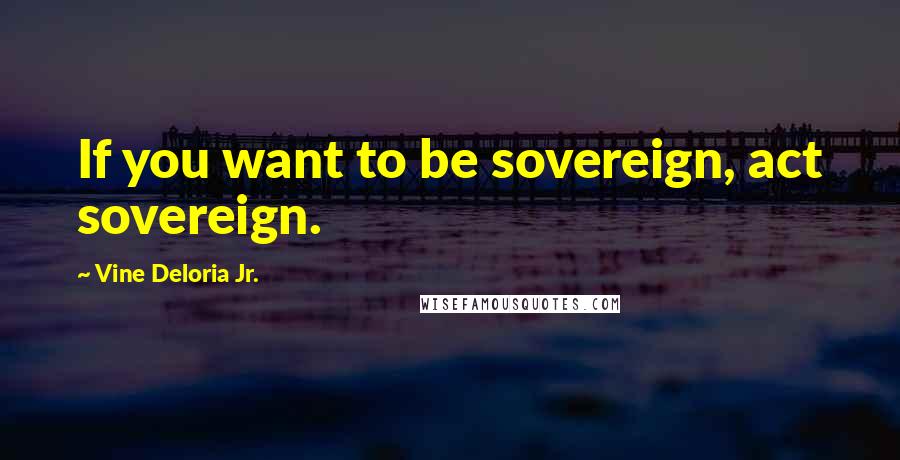 Vine Deloria Jr. Quotes: If you want to be sovereign, act sovereign.