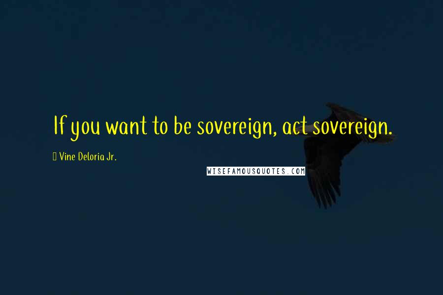 Vine Deloria Jr. Quotes: If you want to be sovereign, act sovereign.