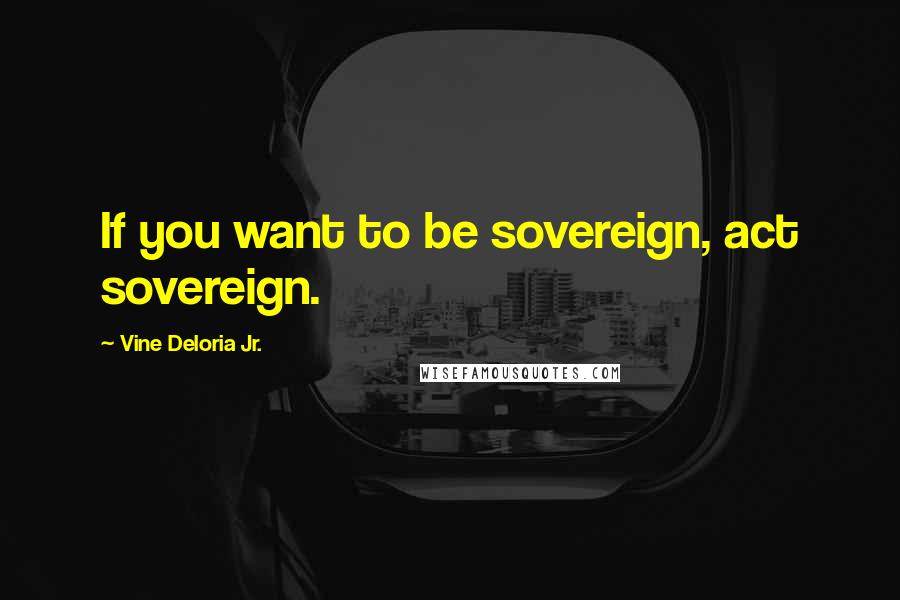 Vine Deloria Jr. Quotes: If you want to be sovereign, act sovereign.