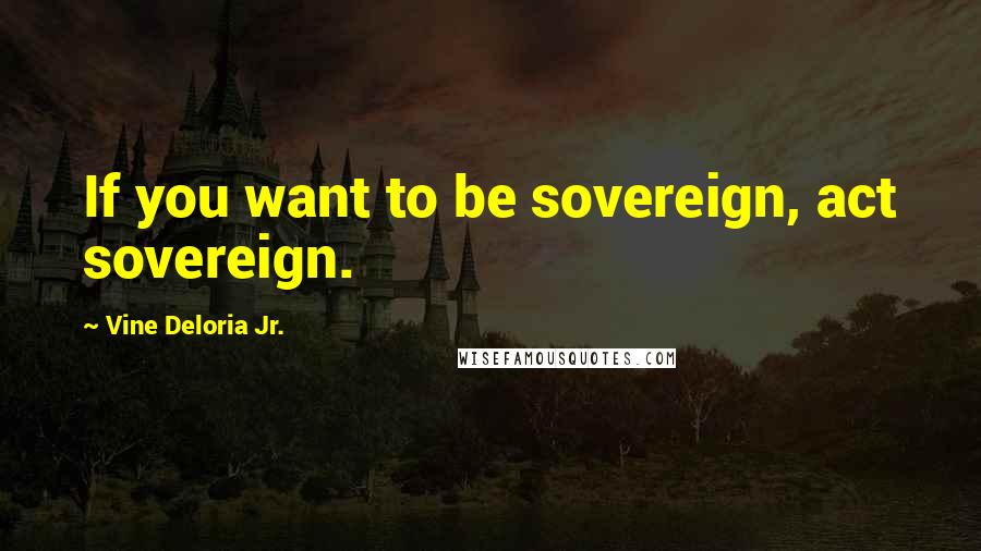 Vine Deloria Jr. Quotes: If you want to be sovereign, act sovereign.