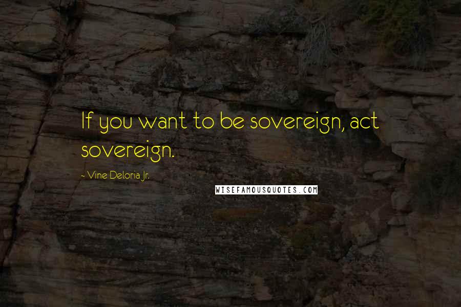 Vine Deloria Jr. Quotes: If you want to be sovereign, act sovereign.