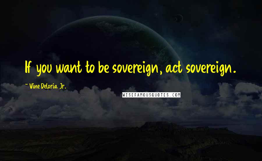 Vine Deloria Jr. Quotes: If you want to be sovereign, act sovereign.