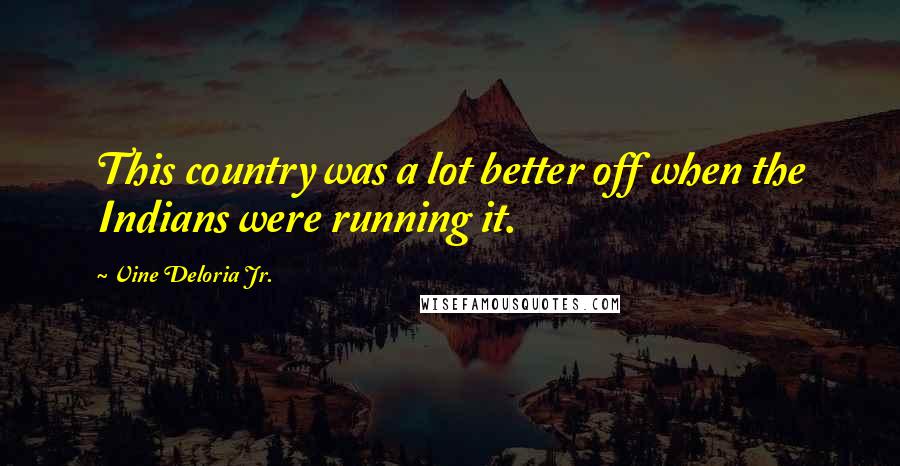 Vine Deloria Jr. Quotes: This country was a lot better off when the Indians were running it.