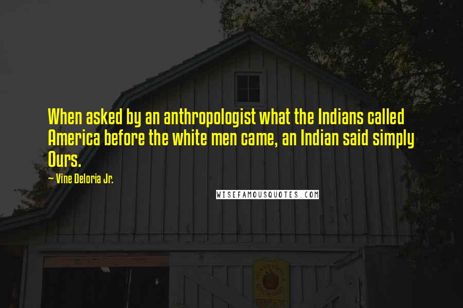 Vine Deloria Jr. Quotes: When asked by an anthropologist what the Indians called America before the white men came, an Indian said simply Ours.