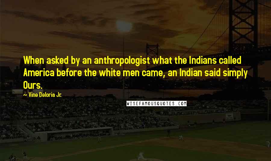 Vine Deloria Jr. Quotes: When asked by an anthropologist what the Indians called America before the white men came, an Indian said simply Ours.