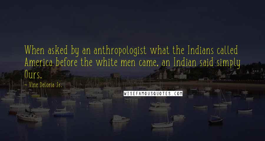 Vine Deloria Jr. Quotes: When asked by an anthropologist what the Indians called America before the white men came, an Indian said simply Ours.