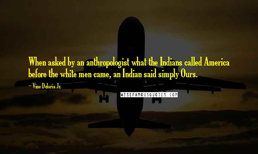 Vine Deloria Jr. Quotes: When asked by an anthropologist what the Indians called America before the white men came, an Indian said simply Ours.