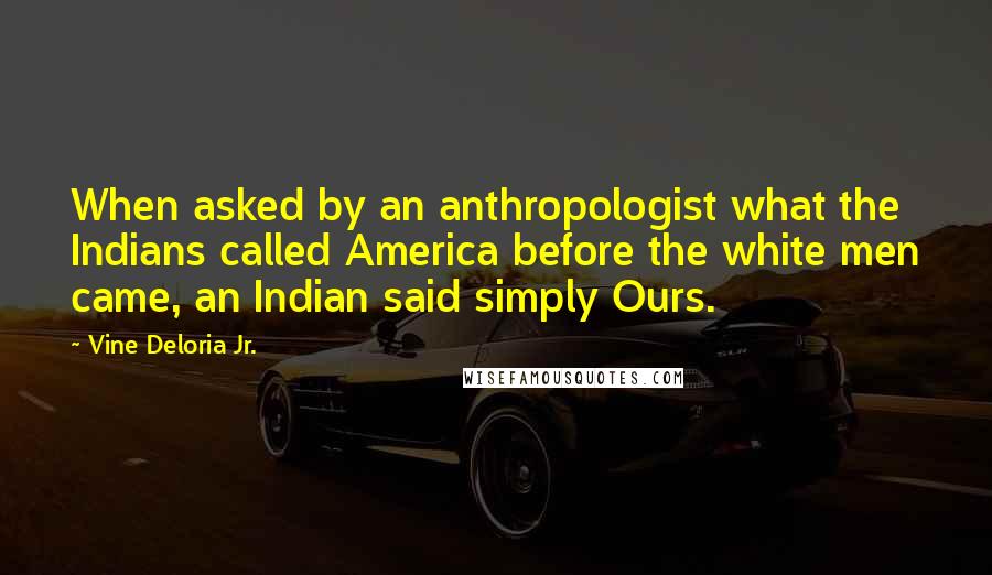 Vine Deloria Jr. Quotes: When asked by an anthropologist what the Indians called America before the white men came, an Indian said simply Ours.