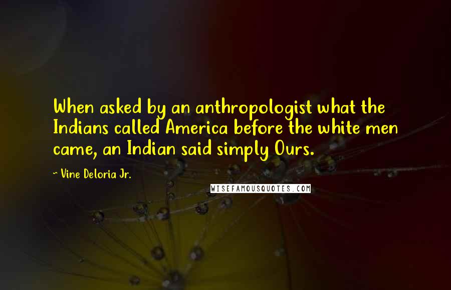 Vine Deloria Jr. Quotes: When asked by an anthropologist what the Indians called America before the white men came, an Indian said simply Ours.