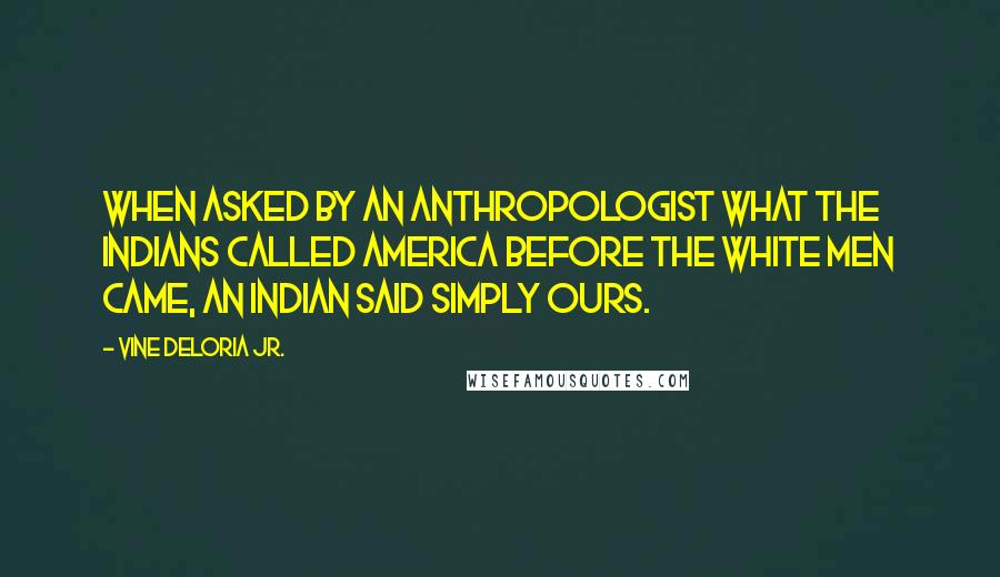 Vine Deloria Jr. Quotes: When asked by an anthropologist what the Indians called America before the white men came, an Indian said simply Ours.