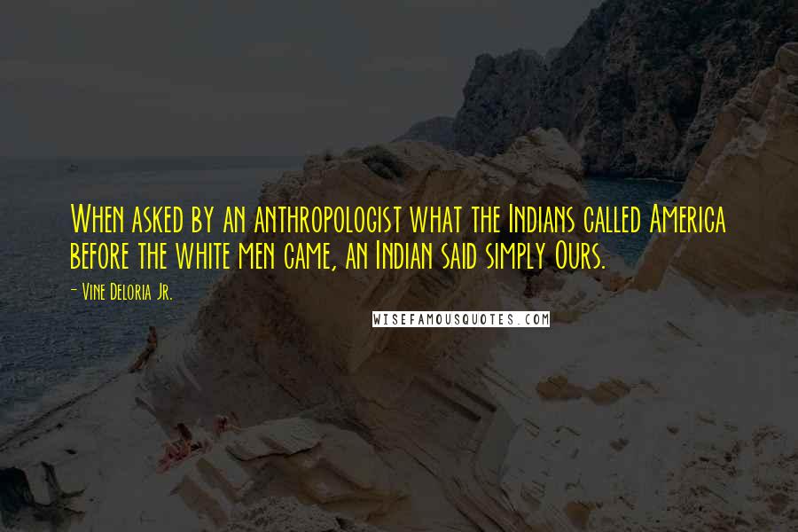 Vine Deloria Jr. Quotes: When asked by an anthropologist what the Indians called America before the white men came, an Indian said simply Ours.