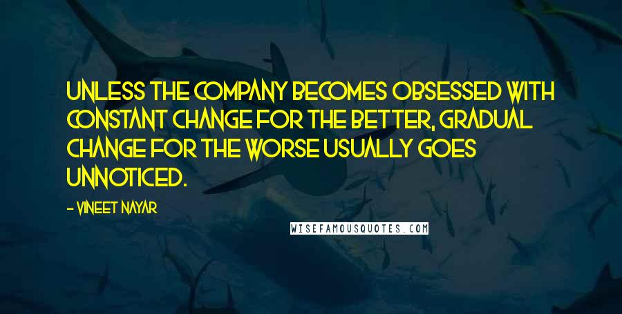 Vineet Nayar Quotes: Unless the company becomes obsessed with constant change for the better, gradual change for the worse usually goes unnoticed.