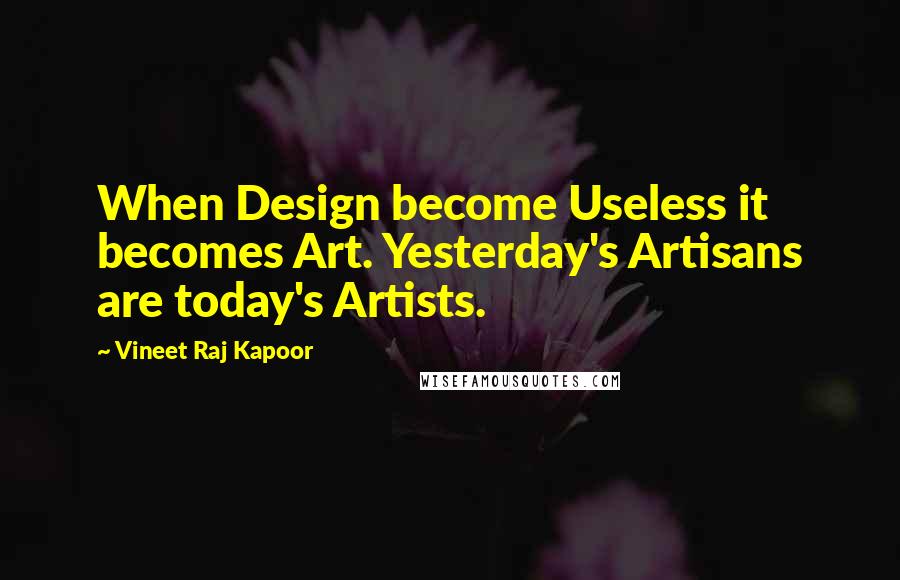 Vineet Raj Kapoor Quotes: When Design become Useless it becomes Art. Yesterday's Artisans are today's Artists.