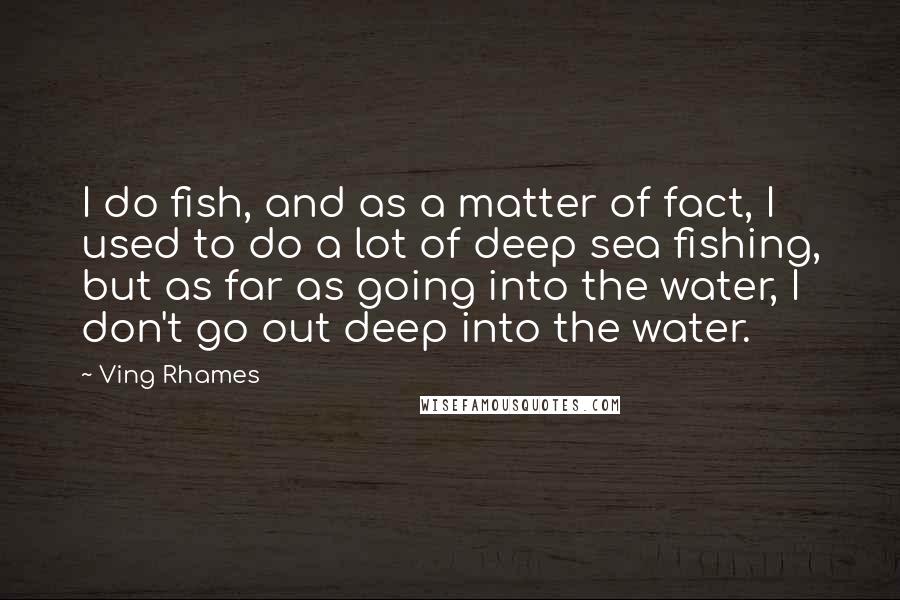 Ving Rhames Quotes: I do fish, and as a matter of fact, I used to do a lot of deep sea fishing, but as far as going into the water, I don't go out deep into the water.