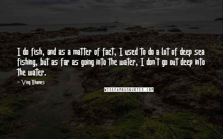 Ving Rhames Quotes: I do fish, and as a matter of fact, I used to do a lot of deep sea fishing, but as far as going into the water, I don't go out deep into the water.