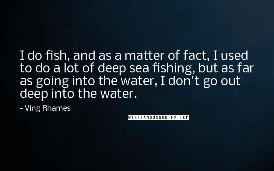 Ving Rhames Quotes: I do fish, and as a matter of fact, I used to do a lot of deep sea fishing, but as far as going into the water, I don't go out deep into the water.