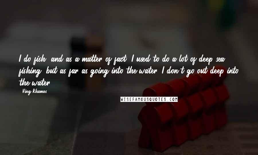 Ving Rhames Quotes: I do fish, and as a matter of fact, I used to do a lot of deep sea fishing, but as far as going into the water, I don't go out deep into the water.