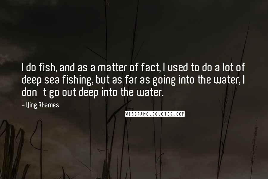 Ving Rhames Quotes: I do fish, and as a matter of fact, I used to do a lot of deep sea fishing, but as far as going into the water, I don't go out deep into the water.