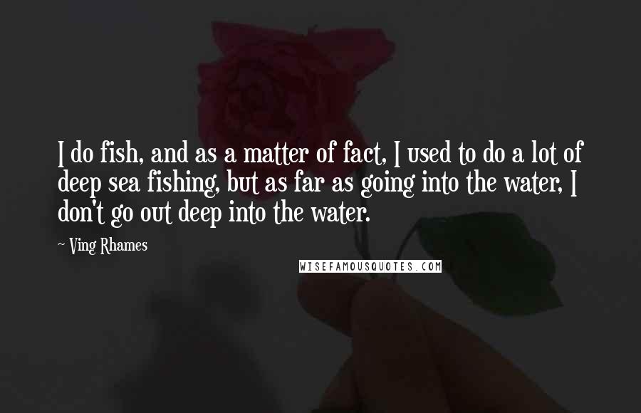 Ving Rhames Quotes: I do fish, and as a matter of fact, I used to do a lot of deep sea fishing, but as far as going into the water, I don't go out deep into the water.