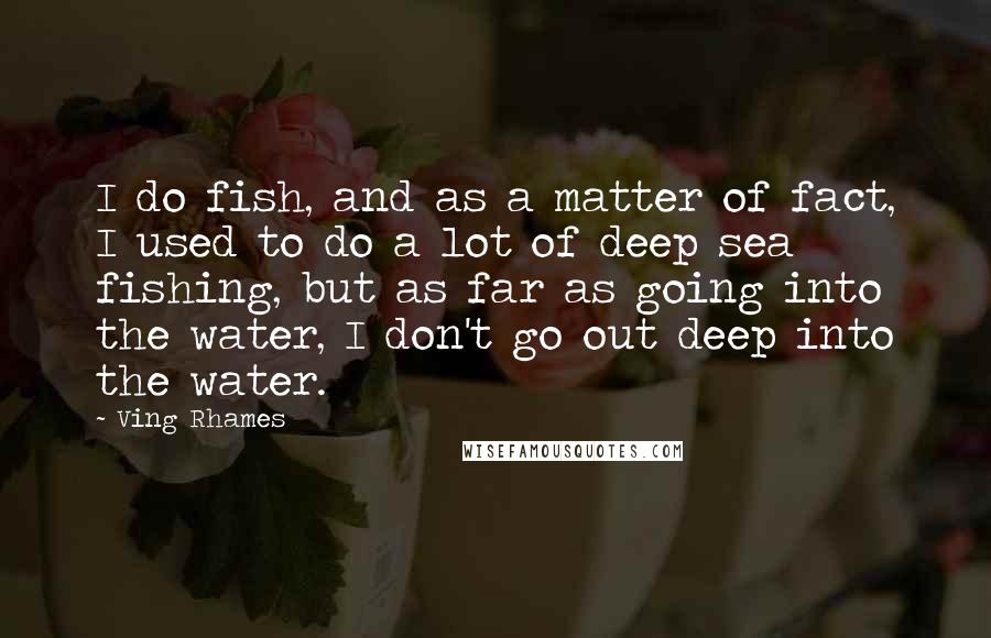 Ving Rhames Quotes: I do fish, and as a matter of fact, I used to do a lot of deep sea fishing, but as far as going into the water, I don't go out deep into the water.