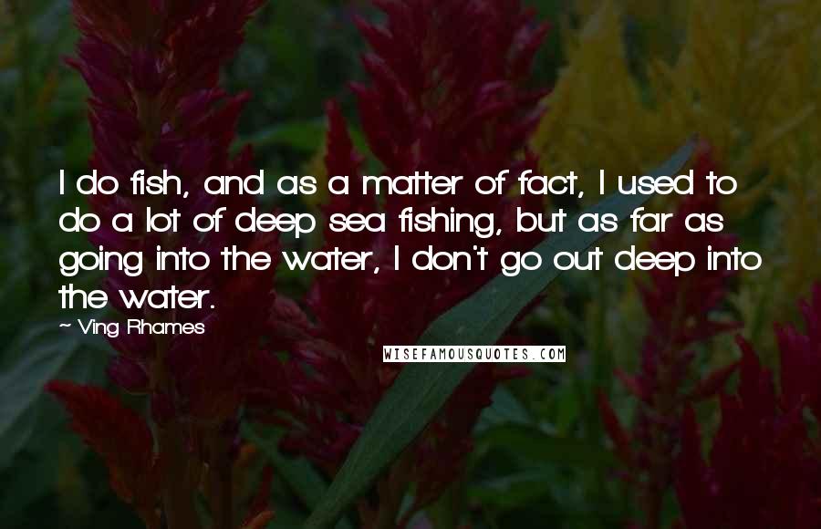 Ving Rhames Quotes: I do fish, and as a matter of fact, I used to do a lot of deep sea fishing, but as far as going into the water, I don't go out deep into the water.