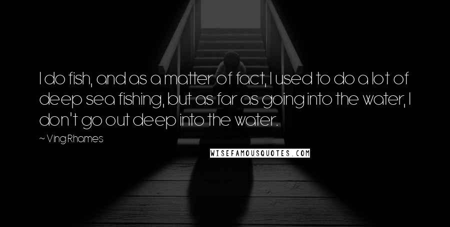 Ving Rhames Quotes: I do fish, and as a matter of fact, I used to do a lot of deep sea fishing, but as far as going into the water, I don't go out deep into the water.