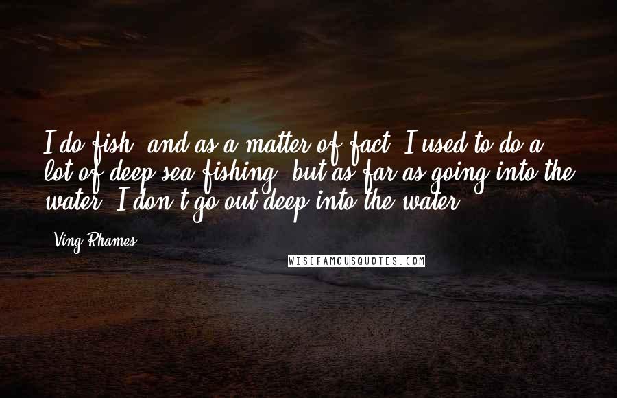 Ving Rhames Quotes: I do fish, and as a matter of fact, I used to do a lot of deep sea fishing, but as far as going into the water, I don't go out deep into the water.