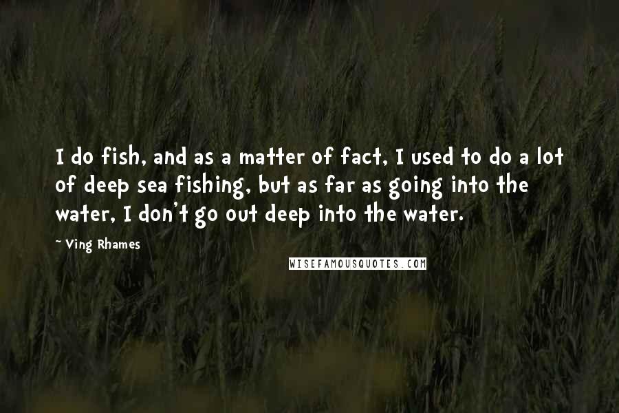 Ving Rhames Quotes: I do fish, and as a matter of fact, I used to do a lot of deep sea fishing, but as far as going into the water, I don't go out deep into the water.