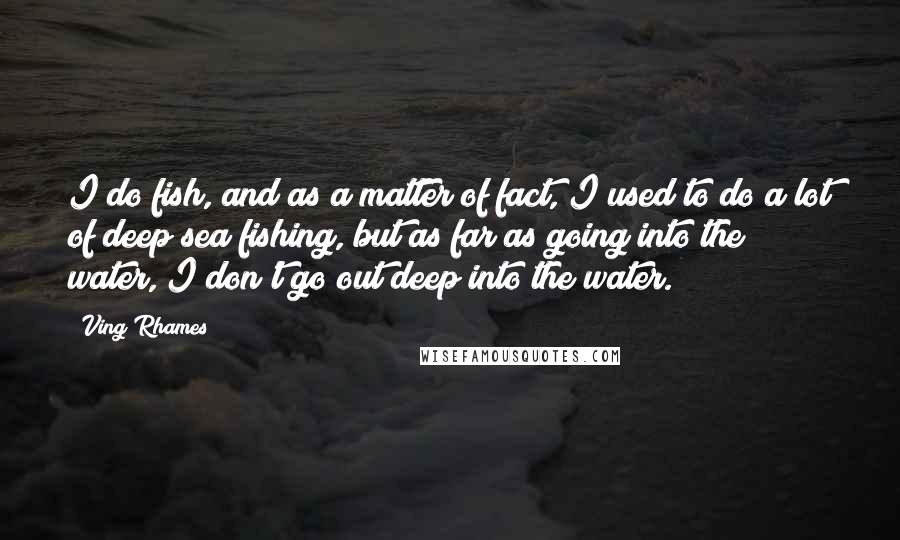 Ving Rhames Quotes: I do fish, and as a matter of fact, I used to do a lot of deep sea fishing, but as far as going into the water, I don't go out deep into the water.