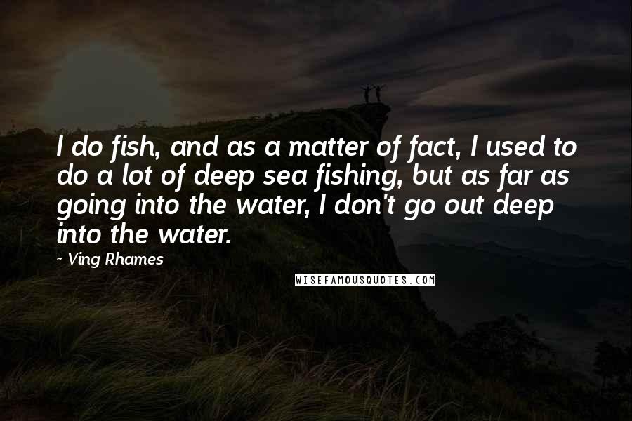 Ving Rhames Quotes: I do fish, and as a matter of fact, I used to do a lot of deep sea fishing, but as far as going into the water, I don't go out deep into the water.