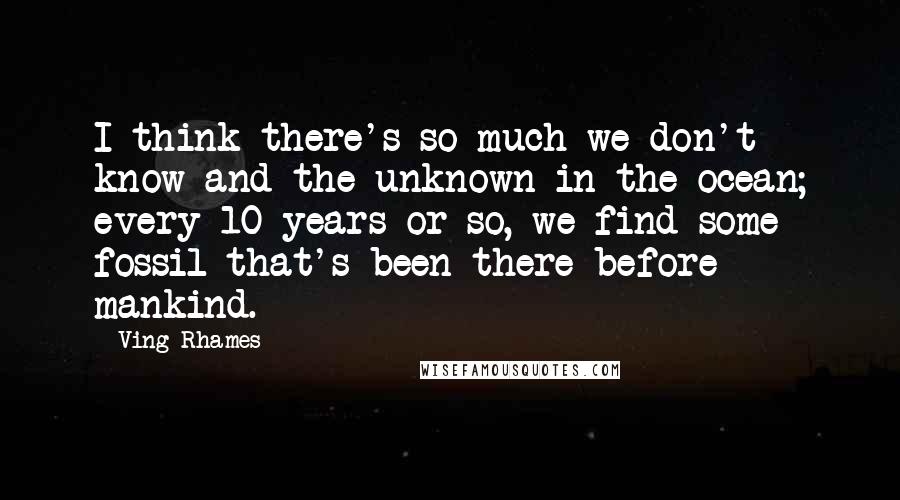 Ving Rhames Quotes: I think there's so much we don't know and the unknown in the ocean; every 10 years or so, we find some fossil that's been there before mankind.