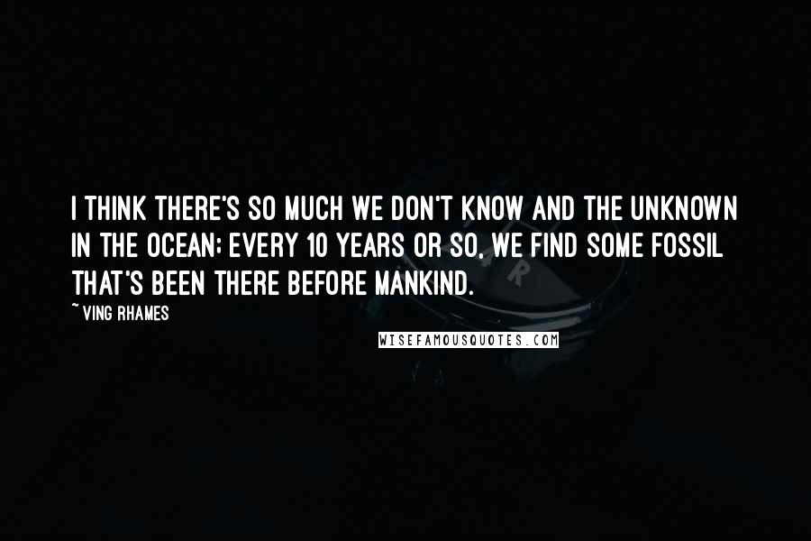 Ving Rhames Quotes: I think there's so much we don't know and the unknown in the ocean; every 10 years or so, we find some fossil that's been there before mankind.