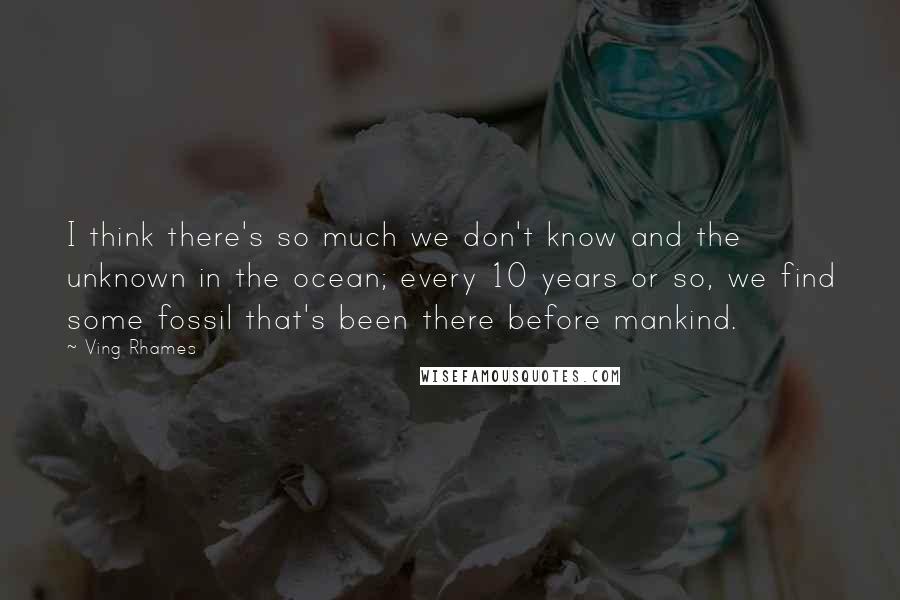 Ving Rhames Quotes: I think there's so much we don't know and the unknown in the ocean; every 10 years or so, we find some fossil that's been there before mankind.