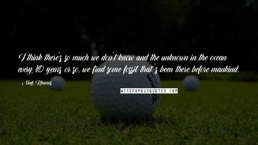 Ving Rhames Quotes: I think there's so much we don't know and the unknown in the ocean; every 10 years or so, we find some fossil that's been there before mankind.