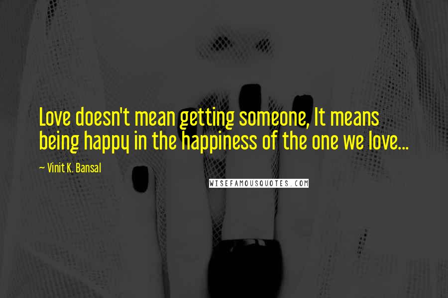 Vinit K. Bansal Quotes: Love doesn't mean getting someone, It means being happy in the happiness of the one we love...