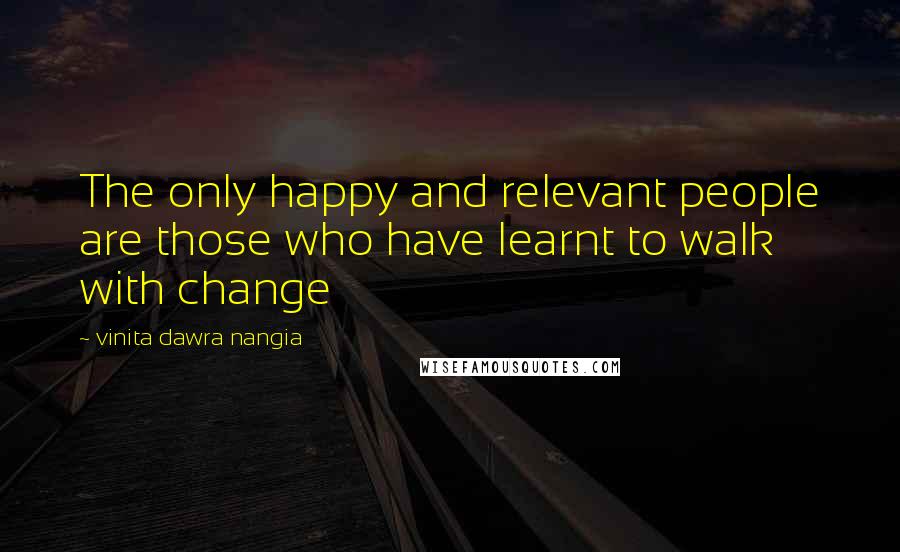 Vinita Dawra Nangia Quotes: The only happy and relevant people are those who have learnt to walk with change