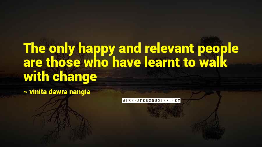 Vinita Dawra Nangia Quotes: The only happy and relevant people are those who have learnt to walk with change