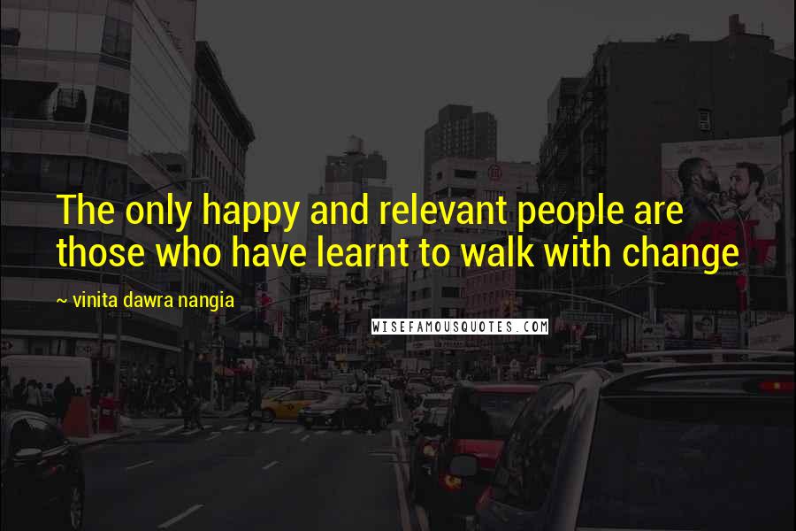 Vinita Dawra Nangia Quotes: The only happy and relevant people are those who have learnt to walk with change