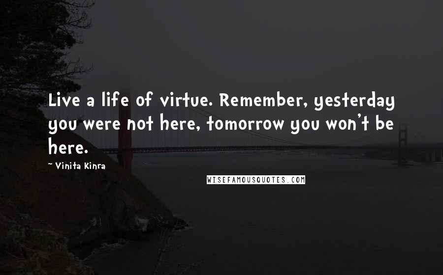 Vinita Kinra Quotes: Live a life of virtue. Remember, yesterday you were not here, tomorrow you won't be here.